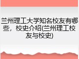 兰州理工大学知名校友有哪些，校史介绍(兰州理工校友与校史)