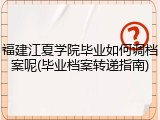 福建江夏学院毕业如何调档案呢(毕业档案转递指南)