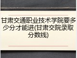 甘肃交通职业技术学院要多少分才能进(甘肃交院录取分数线)