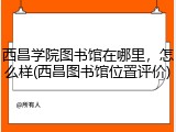西昌学院图书馆在哪里，怎么样(西昌图书馆位置评价)