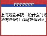 上海戏剧学院一般什么时候放寒暑假(上戏寒暑假时间)