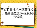 平凉职业技术学院要住校吗，是否能走读(平凉职院可走读吗)