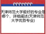 天津师范大学最好的专业是哪个，详细阐述(天津师范大学优势专业)