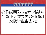 浙江交通职业技术学院毕业生就业大致去向如何(浙江交院毕业生去向)