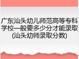 广东汕头幼儿师范高等专科学校一般要多少分才能录取(汕头幼师录取分数)