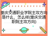 重庆交通职业学院主攻方向是什么，怎么样(重庆交通职院主攻方向)