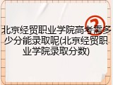 北京经贸职业学院高考需多少分能录取呢(北京经贸职业学院录取分数)
