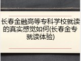 长春金融高等专科学校就读的真实感觉如何(长春金专就读体验)