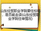 山东经贸职业学院要住校吗，是否能走读(山东经贸职业学院住宿情况)