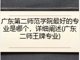 广东第二师范学院最好的专业是哪个，详细阐述(广东二师王牌专业)