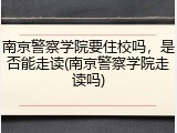 南京警察学院要住校吗，是否能走读(南京警察学院走读吗)