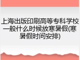 上海出版印刷高等专科学校一般什么时候放寒暑假(寒暑假时间安排)