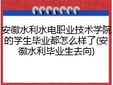 安徽水利水电职业技术学院的学生毕业都怎么样了(安徽水利毕业生去向)