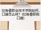 吐鲁番职业技术学院如何，口碑怎么样？(吐鲁番职院口碑)