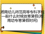湘南幼儿师范高等专科学校一般什么时候放寒暑假(湘南幼专寒暑假时间)