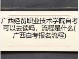 广西经贸职业技术学院自考可以去读吗，流程是什么(广西自考报名流程)