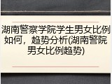 湖南警察学院学生男女比例如何，趋势分析(湖南警院男女比例趋势)