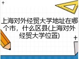 上海对外经贸大学地址在哪个市，什么区县(上海对外经贸大学位置)