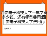 西安电子科技大学一年学费多少钱，还有哪些费用(西安电子科技大学费用)
