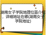 湖南女子学院地理位置介绍，详细地址在哪(湖南女子学院地址)