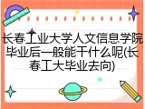 长春工业大学人文信息学院毕业后一般能干什么呢(长春工大毕业去向)