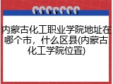内蒙古化工职业学院地址在哪个市,什么区县(内蒙古化工学院位置)
