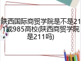 陕西国际商贸学院是不是211或985高校(陕西商贸学院是211吗)