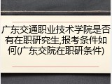 广东交通职业技术学院是否有在职研究生,报考条件如何(广东交院在职研条件)
