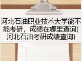河北石油职业技术大学能不能考研，成绩在哪里查询(河北石油考研成绩查询)