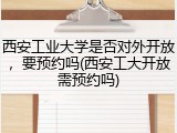 西安工业大学是否对外开放，要预约吗(西安工大开放需预约吗)
