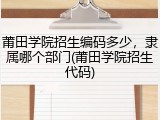 莆田学院招生编码多少，隶属哪个部门(莆田学院招生代码)