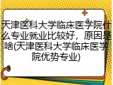 天津医科大学临床医学院什么专业就业比较好,原因是啥(天津医科大学临床医学院优势专业)