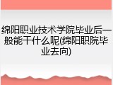 绵阳职业技术学院毕业后一般能干什么呢(绵阳职院毕业去向)