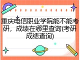 重庆电信职业学院能不能考研，成绩在哪里查询(考研成绩查询)