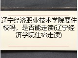 辽宁经济职业技术学院要住校吗，是否能走读(辽宁经济学院住宿走读)