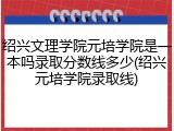 绍兴文理学院元培学院是一本吗录取分数线多少(绍兴元培学院录取线)