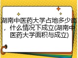 湖南中医药大学占地多少亩，什么情况下成立(湖南中医药大学面积与成立)