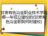 甘肃有色冶金职业技术学院哪一年成立建校的(甘肃有色冶金职院何时建校)
