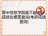 晋中信息学院能不能考研，成绩在哪里查询(考研成绩查询)