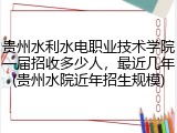 贵州水利水电职业技术学院一届招收多少人，最近几年(贵州水院近年招生规模)