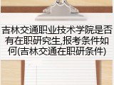 吉林交通职业技术学院是否有在职研究生,报考条件如何(吉林交通在职研条件)