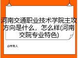 河南交通职业技术学院主攻方向是什么,怎么样(河南交院专业特色)