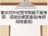 重庆对外经贸学院能不能考研，成绩在哪里查询(考研成绩查询)