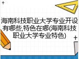 海南科技职业大学专业开设有哪些,特色在哪(海南科技职业大学专业特色)