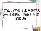 广西电力职业技术学院要多少分才能进(广西电力学院录取线)