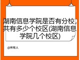 湖南信息学院是否有分校，共有多少个校区(湖南信息学院几个校区)