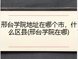 邢台学院地址在哪个市，什么区县(邢台学院在哪)