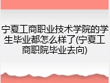 宁夏工商职业技术学院的学生毕业都怎么样了(宁夏工商职院毕业去向)