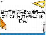 甘肃警察学院报名时间一般是什么时候(甘肃警院何时报名)