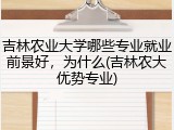 吉林农业大学哪些专业就业前景好，为什么(吉林农大优势专业)